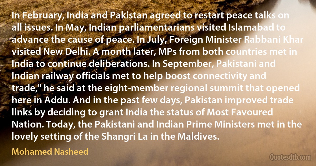 In February, India and Pakistan agreed to restart peace talks on all issues. In May, Indian parliamentarians visited Islamabad to advance the cause of peace. In July, Foreign Minister Rabbani Khar visited New Delhi. A month later, MPs from both countries met in India to continue deliberations. In September, Pakistani and Indian railway officials met to help boost connectivity and trade," he said at the eight-member regional summit that opened here in Addu. And in the past few days, Pakistan improved trade links by deciding to grant India the status of Most Favoured Nation. Today, the Pakistani and Indian Prime Ministers met in the lovely setting of the Shangri La in the Maldives. (Mohamed Nasheed)