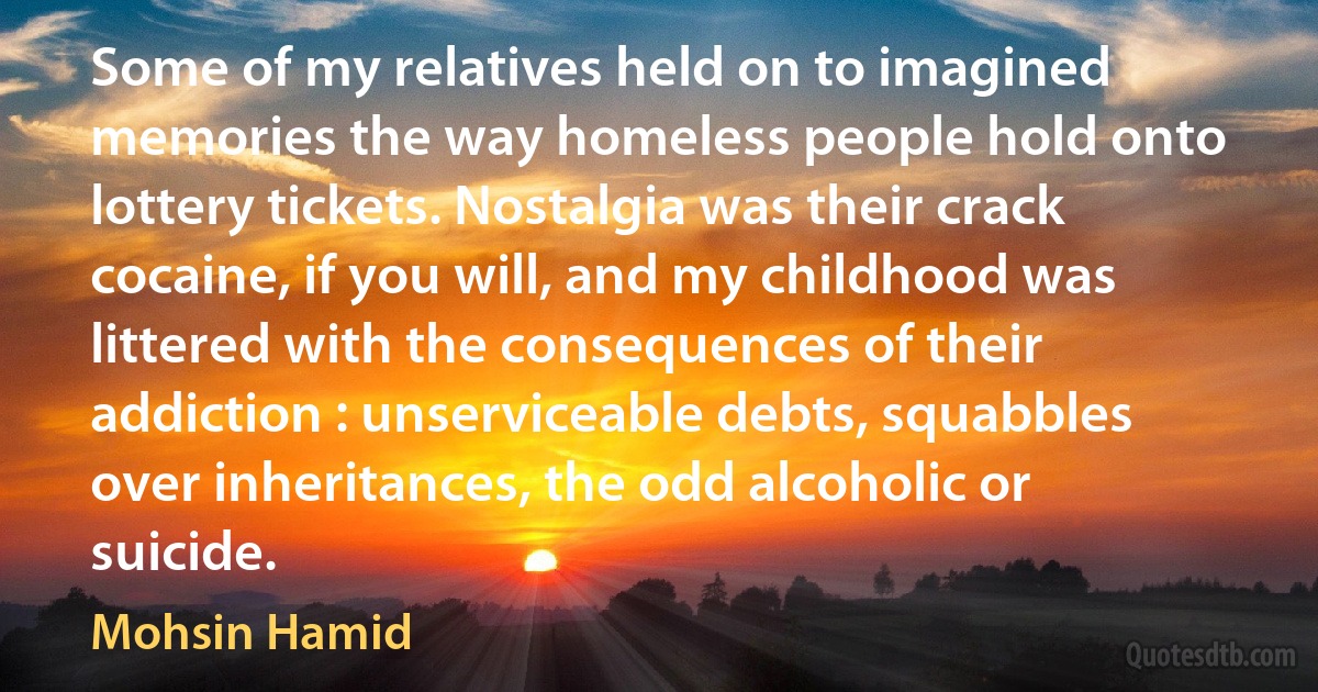 Some of my relatives held on to imagined memories the way homeless people hold onto lottery tickets. Nostalgia was their crack cocaine, if you will, and my childhood was littered with the consequences of their addiction : unserviceable debts, squabbles over inheritances, the odd alcoholic or suicide. (Mohsin Hamid)