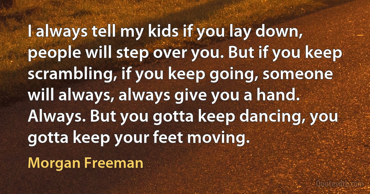 I always tell my kids if you lay down, people will step over you. But if you keep scrambling, if you keep going, someone will always, always give you a hand. Always. But you gotta keep dancing, you gotta keep your feet moving. (Morgan Freeman)