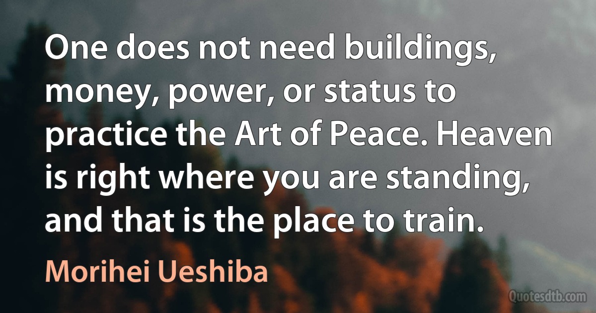 One does not need buildings, money, power, or status to practice the Art of Peace. Heaven is right where you are standing, and that is the place to train. (Morihei Ueshiba)