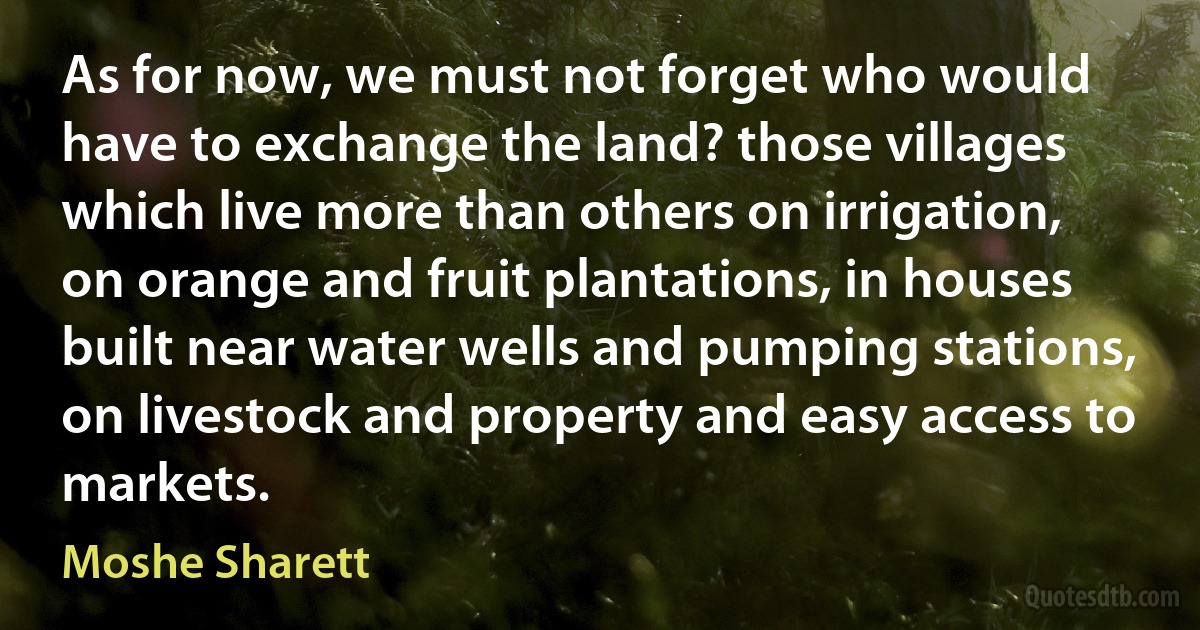 As for now, we must not forget who would have to exchange the land? those villages which live more than others on irrigation, on orange and fruit plantations, in houses built near water wells and pumping stations, on livestock and property and easy access to markets. (Moshe Sharett)