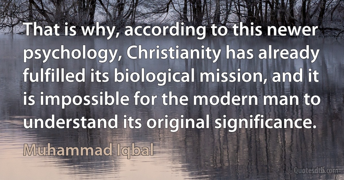 That is why, according to this newer psychology, Christianity has already fulfilled its biological mission, and it is impossible for the modern man to understand its original significance. (Muhammad Iqbal)