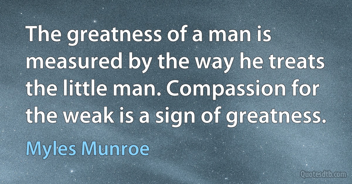 The greatness of a man is measured by the way he treats the little man. Compassion for the weak is a sign of greatness. (Myles Munroe)