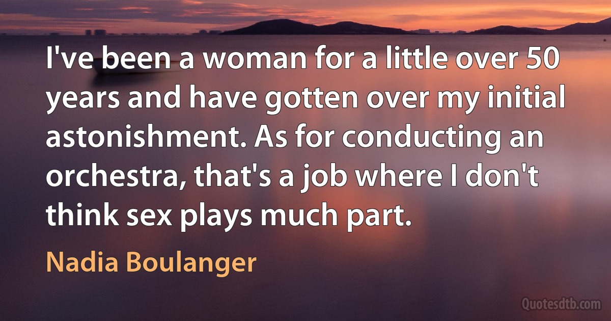 I've been a woman for a little over 50 years and have gotten over my initial astonishment. As for conducting an orchestra, that's a job where I don't think sex plays much part. (Nadia Boulanger)