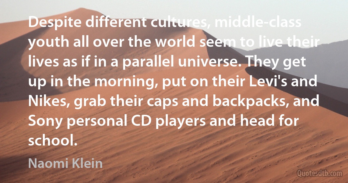 Despite different cultures, middle-class youth all over the world seem to live their lives as if in a parallel universe. They get up in the morning, put on their Levi's and Nikes, grab their caps and backpacks, and Sony personal CD players and head for school. (Naomi Klein)