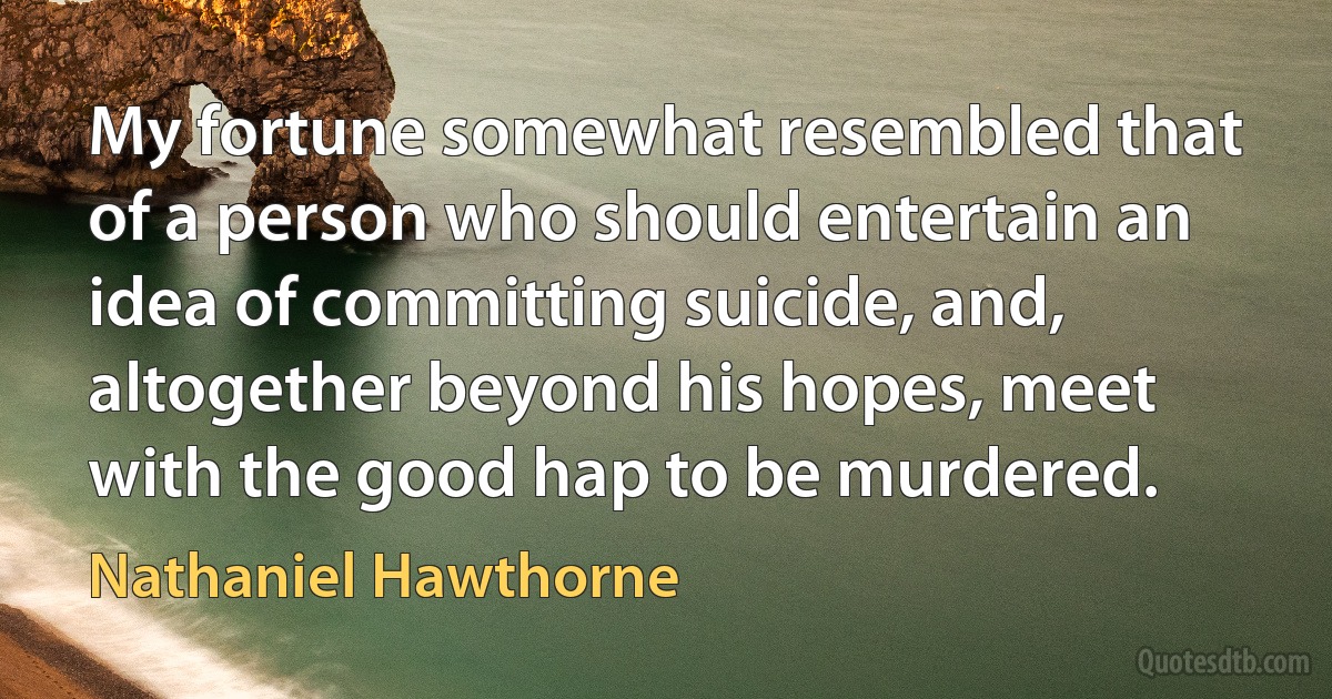 My fortune somewhat resembled that of a person who should entertain an idea of committing suicide, and, altogether beyond his hopes, meet with the good hap to be murdered. (Nathaniel Hawthorne)