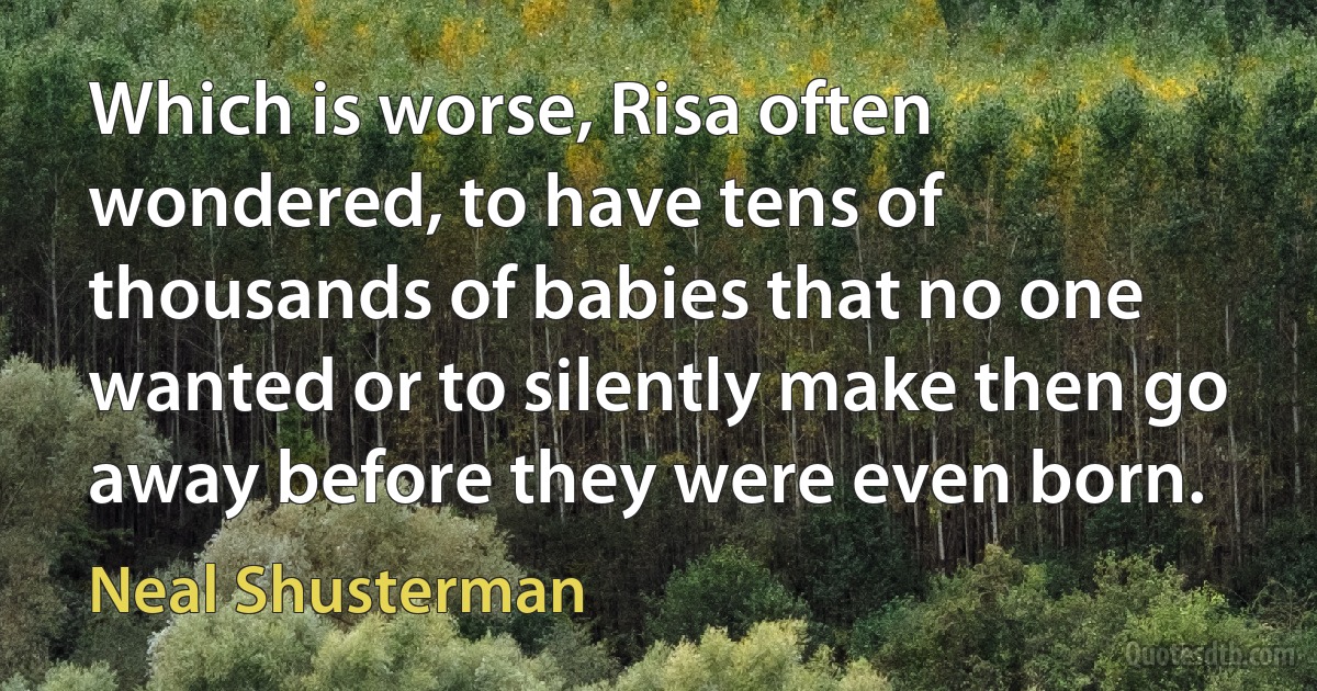 Which is worse, Risa often wondered, to have tens of thousands of babies that no one wanted or to silently make then go away before they were even born. (Neal Shusterman)