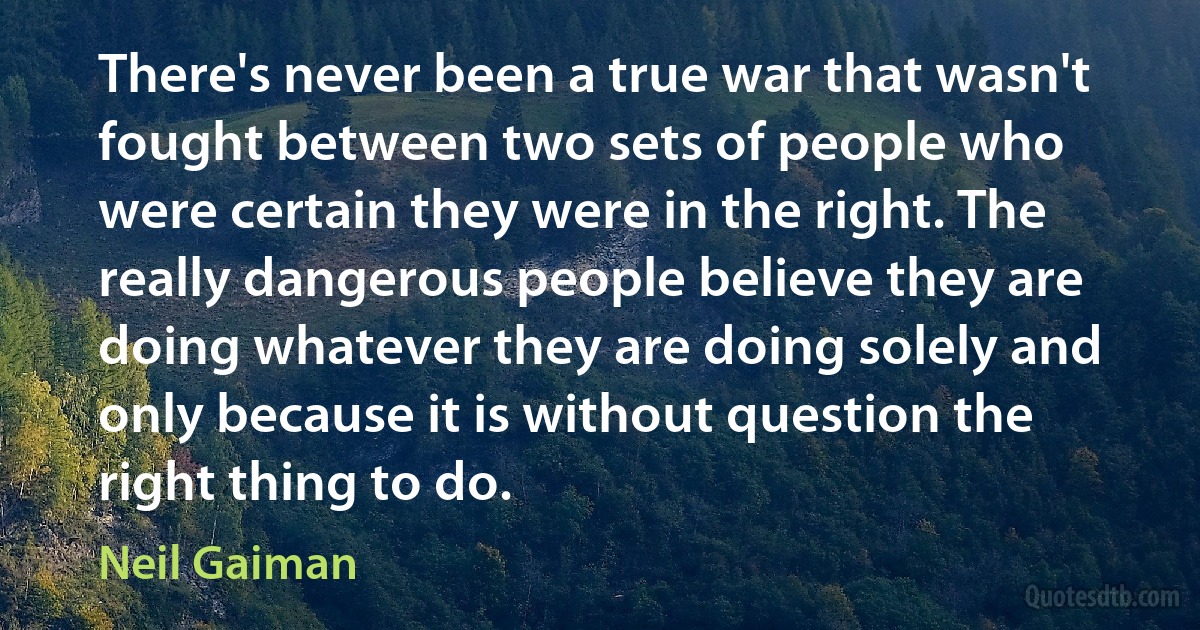 There's never been a true war that wasn't fought between two sets of people who were certain they were in the right. The really dangerous people believe they are doing whatever they are doing solely and only because it is without question the right thing to do. (Neil Gaiman)