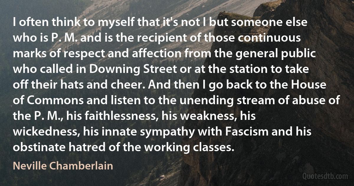 I often think to myself that it's not I but someone else who is P. M. and is the recipient of those continuous marks of respect and affection from the general public who called in Downing Street or at the station to take off their hats and cheer. And then I go back to the House of Commons and listen to the unending stream of abuse of the P. M., his faithlessness, his weakness, his wickedness, his innate sympathy with Fascism and his obstinate hatred of the working classes. (Neville Chamberlain)