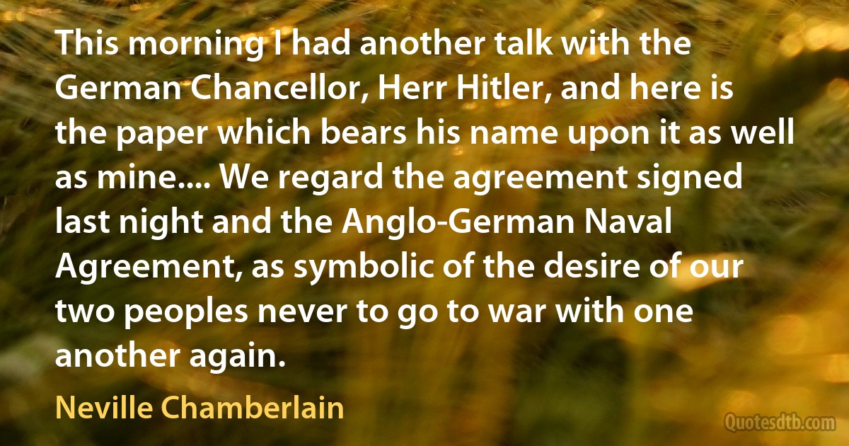 This morning I had another talk with the German Chancellor, Herr Hitler, and here is the paper which bears his name upon it as well as mine.... We regard the agreement signed last night and the Anglo-German Naval Agreement, as symbolic of the desire of our two peoples never to go to war with one another again. (Neville Chamberlain)