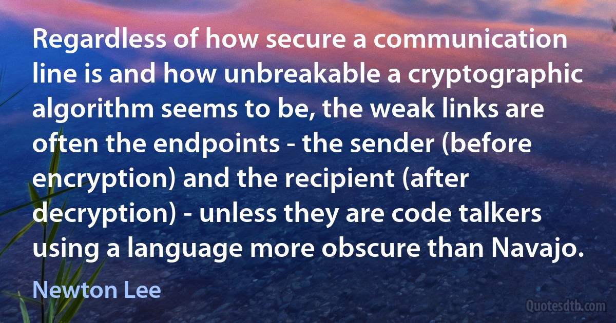 Regardless of how secure a communication line is and how unbreakable a cryptographic algorithm seems to be, the weak links are often the endpoints - the sender (before encryption) and the recipient (after decryption) - unless they are code talkers using a language more obscure than Navajo. (Newton Lee)