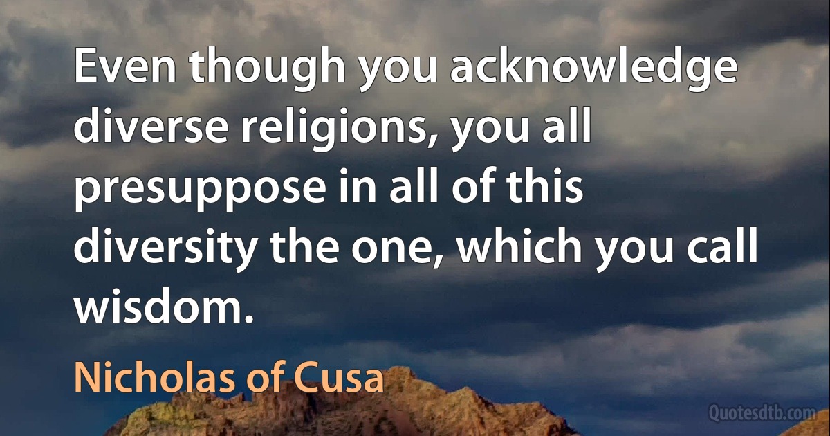 Even though you acknowledge diverse religions, you all presuppose in all of this diversity the one, which you call wisdom. (Nicholas of Cusa)