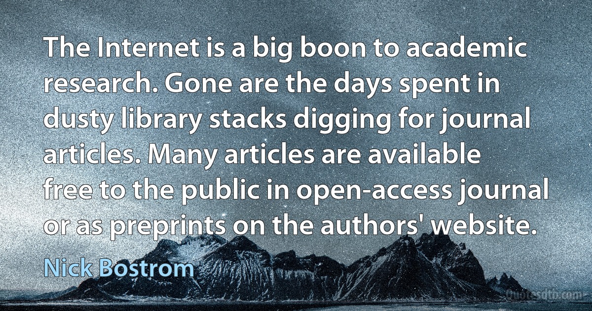 The Internet is a big boon to academic research. Gone are the days spent in dusty library stacks digging for journal articles. Many articles are available free to the public in open-access journal or as preprints on the authors' website. (Nick Bostrom)