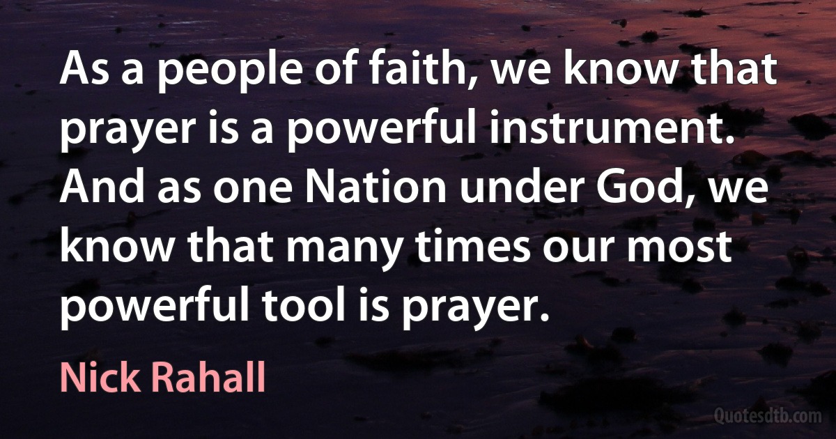 As a people of faith, we know that prayer is a powerful instrument. And as one Nation under God, we know that many times our most powerful tool is prayer. (Nick Rahall)