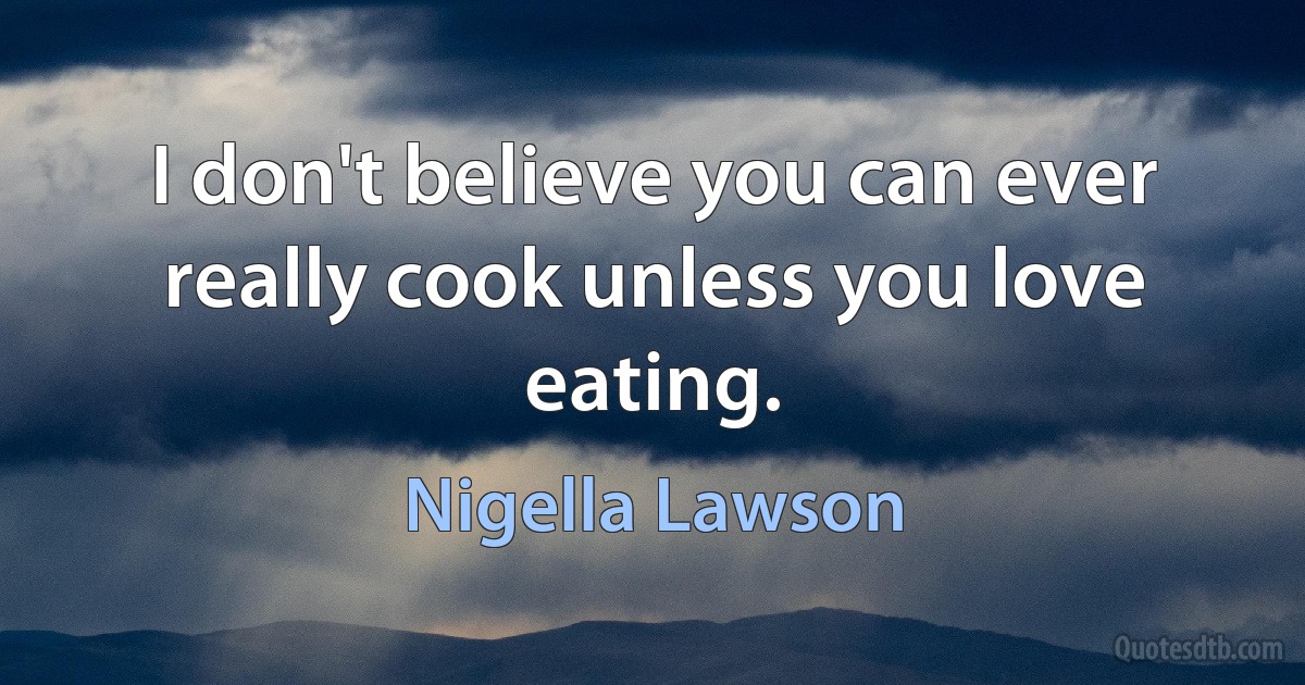 I don't believe you can ever really cook unless you love eating. (Nigella Lawson)