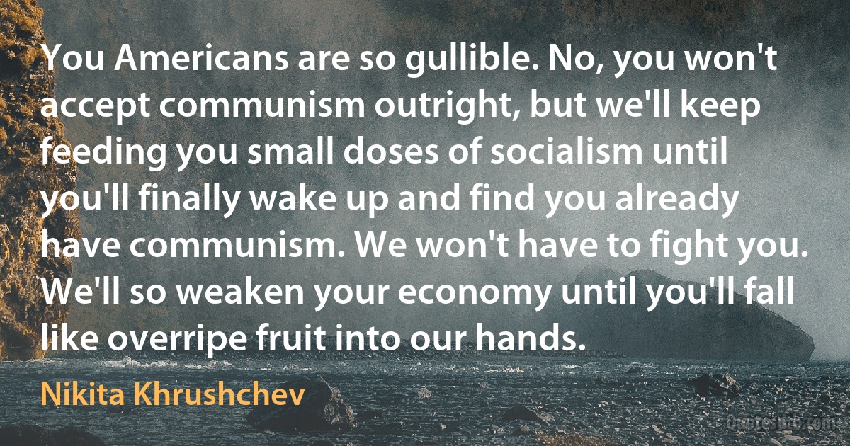 You Americans are so gullible. No, you won't accept communism outright, but we'll keep feeding you small doses of socialism until you'll finally wake up and find you already have communism. We won't have to fight you. We'll so weaken your economy until you'll fall like overripe fruit into our hands. (Nikita Khrushchev)