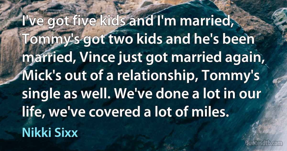 I've got five kids and I'm married, Tommy's got two kids and he's been married, Vince just got married again, Mick's out of a relationship, Tommy's single as well. We've done a lot in our life, we've covered a lot of miles. (Nikki Sixx)