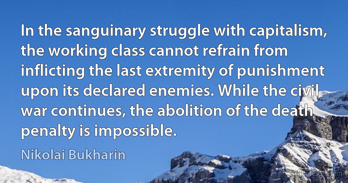 In the sanguinary struggle with capitalism, the working class cannot refrain from inflicting the last extremity of punishment upon its declared enemies. While the civil war continues, the abolition of the death penalty is impossible. (Nikolai Bukharin)