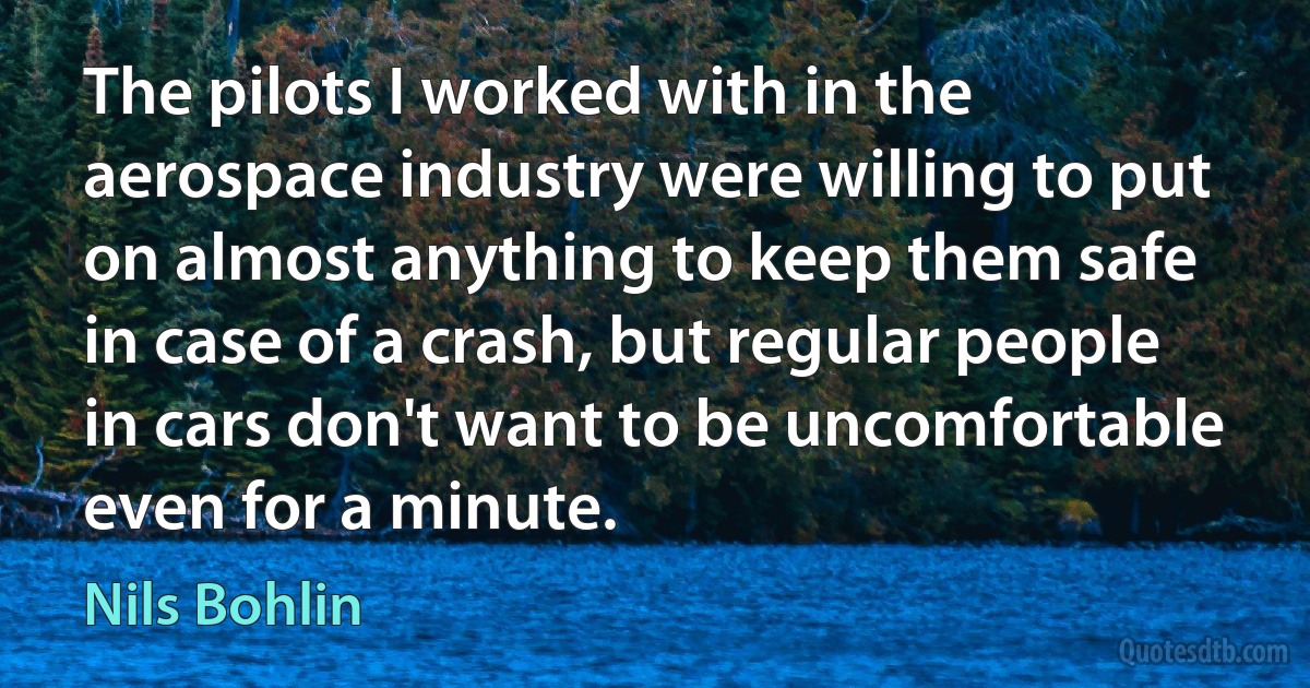 The pilots I worked with in the aerospace industry were willing to put on almost anything to keep them safe in case of a crash, but regular people in cars don't want to be uncomfortable even for a minute. (Nils Bohlin)