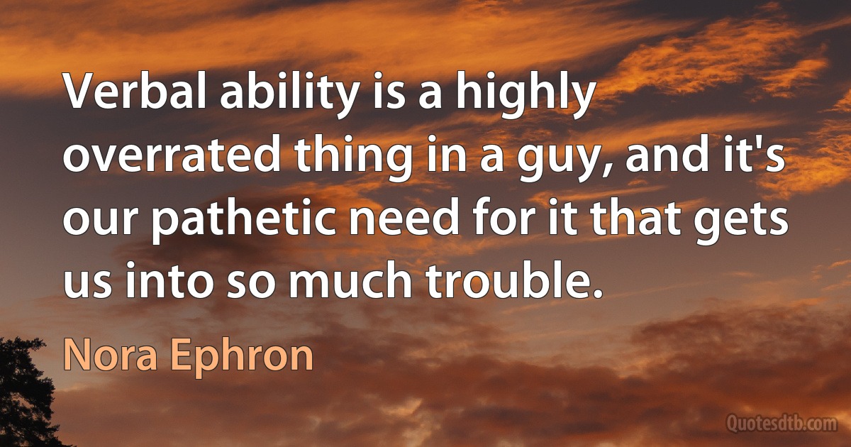 Verbal ability is a highly overrated thing in a guy, and it's our pathetic need for it that gets us into so much trouble. (Nora Ephron)