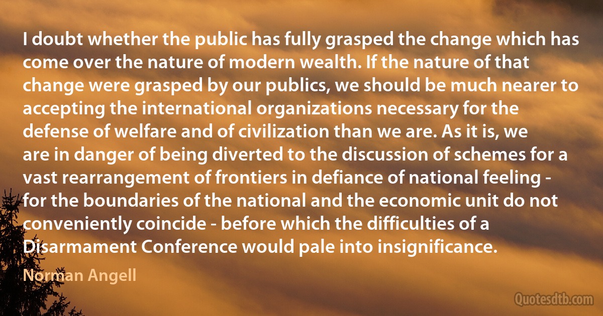 I doubt whether the public has fully grasped the change which has come over the nature of modern wealth. If the nature of that change were grasped by our publics, we should be much nearer to accepting the international organizations necessary for the defense of welfare and of civilization than we are. As it is, we are in danger of being diverted to the discussion of schemes for a vast rearrangement of frontiers in defiance of national feeling - for the boundaries of the national and the economic unit do not conveniently coincide - before which the difficulties of a Disarmament Conference would pale into insignificance. (Norman Angell)