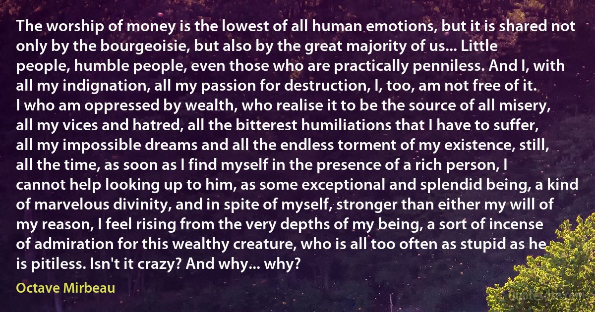 The worship of money is the lowest of all human emotions, but it is shared not only by the bourgeoisie, but also by the great majority of us... Little people, humble people, even those who are practically penniless. And I, with all my indignation, all my passion for destruction, I, too, am not free of it. I who am oppressed by wealth, who realise it to be the source of all misery, all my vices and hatred, all the bitterest humiliations that I have to suffer, all my impossible dreams and all the endless torment of my existence, still, all the time, as soon as I find myself in the presence of a rich person, I cannot help looking up to him, as some exceptional and splendid being, a kind of marvelous divinity, and in spite of myself, stronger than either my will of my reason, I feel rising from the very depths of my being, a sort of incense of admiration for this wealthy creature, who is all too often as stupid as he is pitiless. Isn't it crazy? And why... why? (Octave Mirbeau)