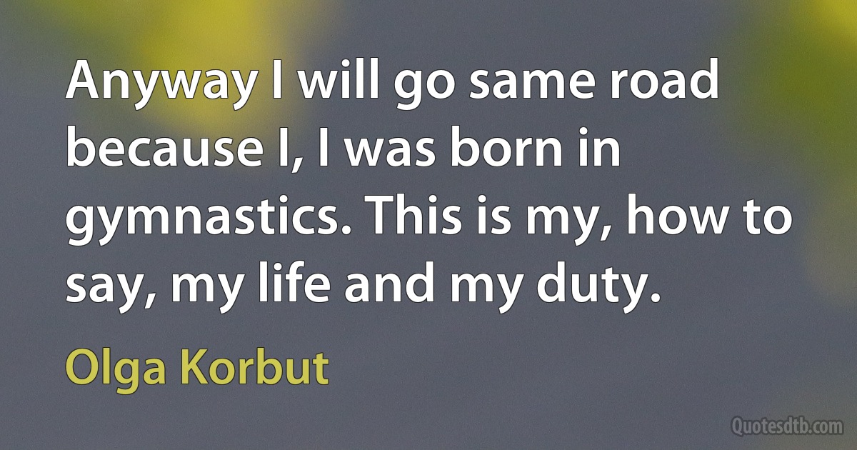 Anyway I will go same road because I, I was born in gymnastics. This is my, how to say, my life and my duty. (Olga Korbut)