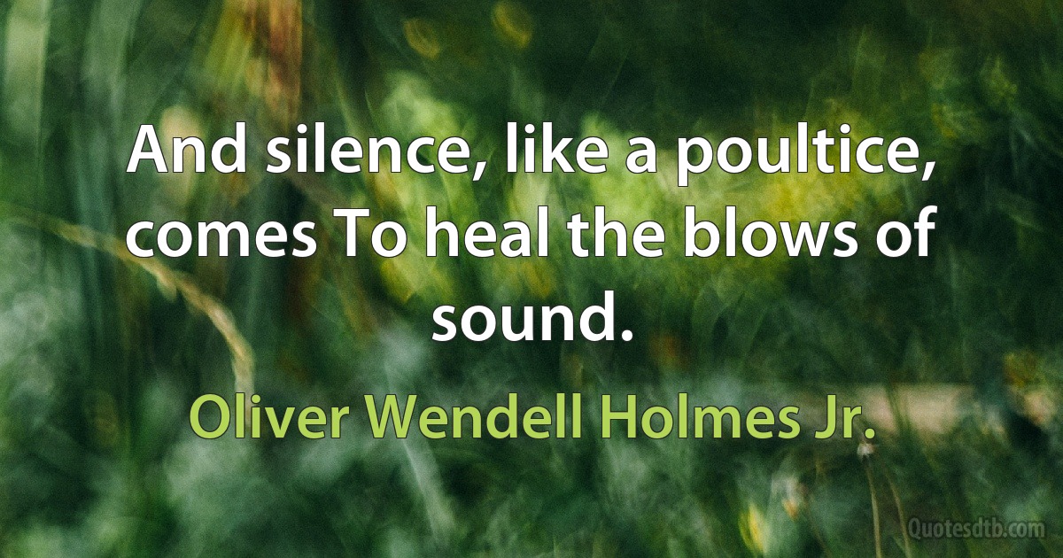 And silence, like a poultice, comes To heal the blows of sound. (Oliver Wendell Holmes Jr.)