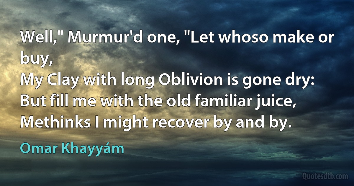 Well," Murmur'd one, "Let whoso make or buy,
My Clay with long Oblivion is gone dry:
But fill me with the old familiar juice,
Methinks I might recover by and by. (Omar Khayyám)