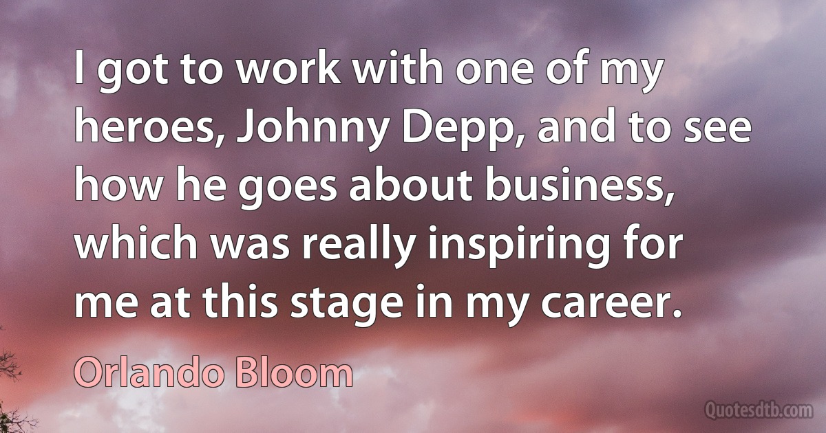 I got to work with one of my heroes, Johnny Depp, and to see how he goes about business, which was really inspiring for me at this stage in my career. (Orlando Bloom)