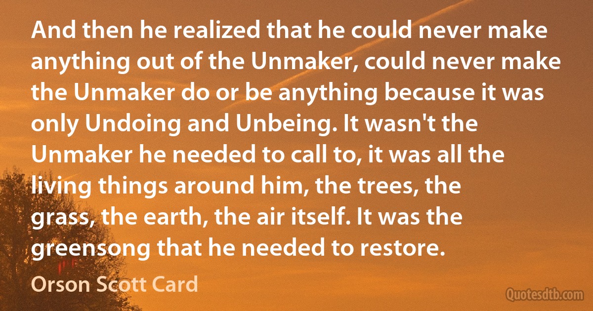 And then he realized that he could never make anything out of the Unmaker, could never make the Unmaker do or be anything because it was only Undoing and Unbeing. It wasn't the Unmaker he needed to call to, it was all the living things around him, the trees, the grass, the earth, the air itself. It was the greensong that he needed to restore. (Orson Scott Card)