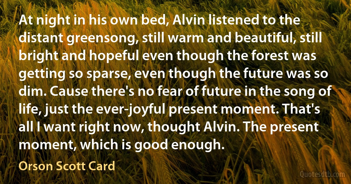 At night in his own bed, Alvin listened to the distant greensong, still warm and beautiful, still bright and hopeful even though the forest was getting so sparse, even though the future was so dim. Cause there's no fear of future in the song of life, just the ever-joyful present moment. That's all I want right now, thought Alvin. The present moment, which is good enough. (Orson Scott Card)