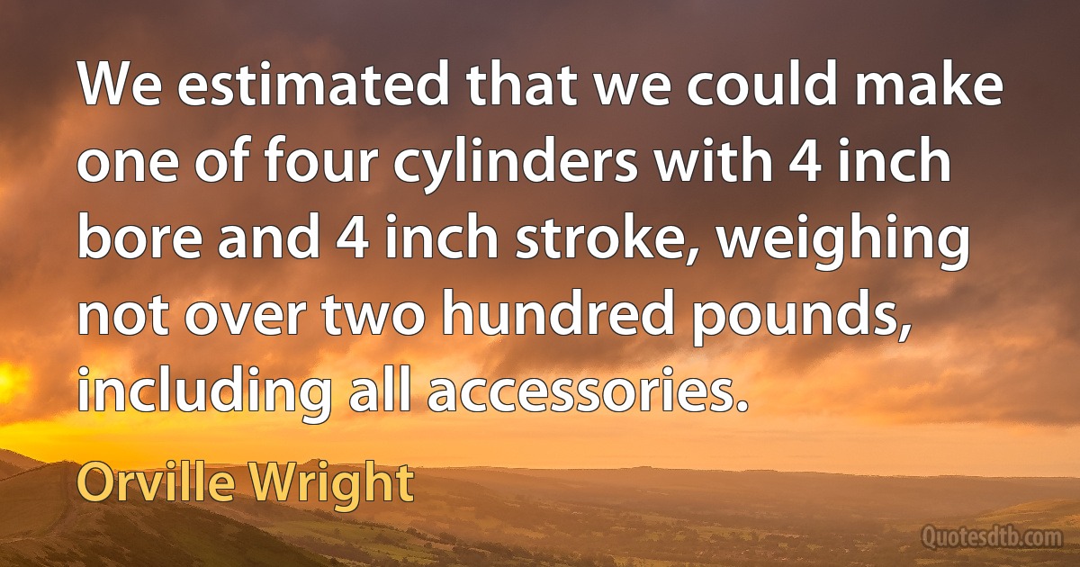 We estimated that we could make one of four cylinders with 4 inch bore and 4 inch stroke, weighing not over two hundred pounds, including all accessories. (Orville Wright)