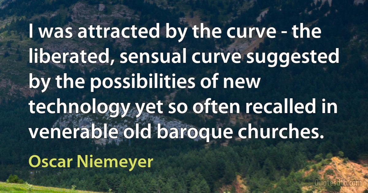 I was attracted by the curve - the liberated, sensual curve suggested by the possibilities of new technology yet so often recalled in venerable old baroque churches. (Oscar Niemeyer)