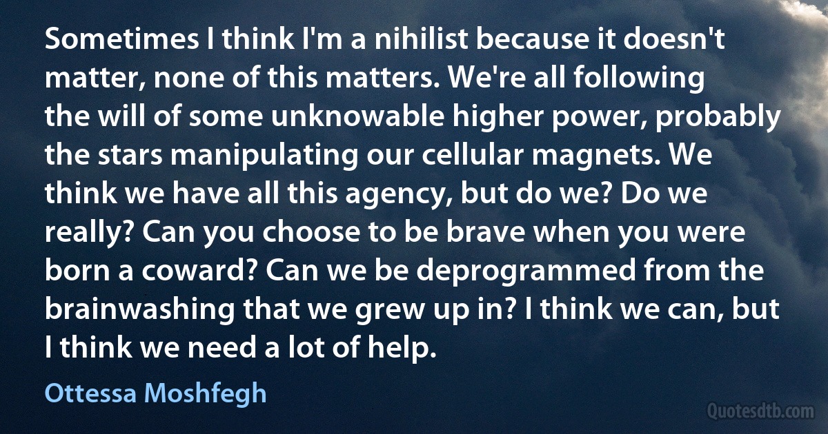 Sometimes I think I'm a nihilist because it doesn't matter, none of this matters. We're all following the will of some unknowable higher power, probably the stars manipulating our cellular magnets. We think we have all this agency, but do we? Do we really? Can you choose to be brave when you were born a coward? Can we be deprogrammed from the brainwashing that we grew up in? I think we can, but I think we need a lot of help. (Ottessa Moshfegh)