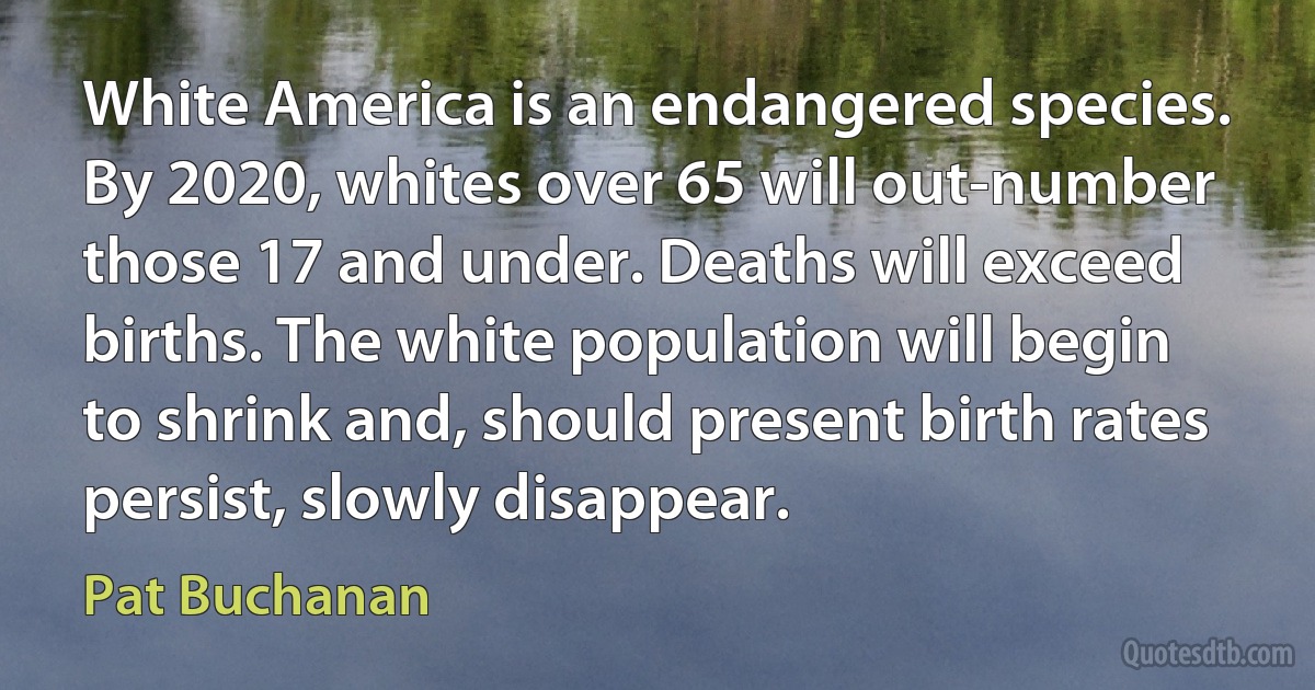 White America is an endangered species. By 2020, whites over 65 will out-number those 17 and under. Deaths will exceed births. The white population will begin to shrink and, should present birth rates persist, slowly disappear. (Pat Buchanan)