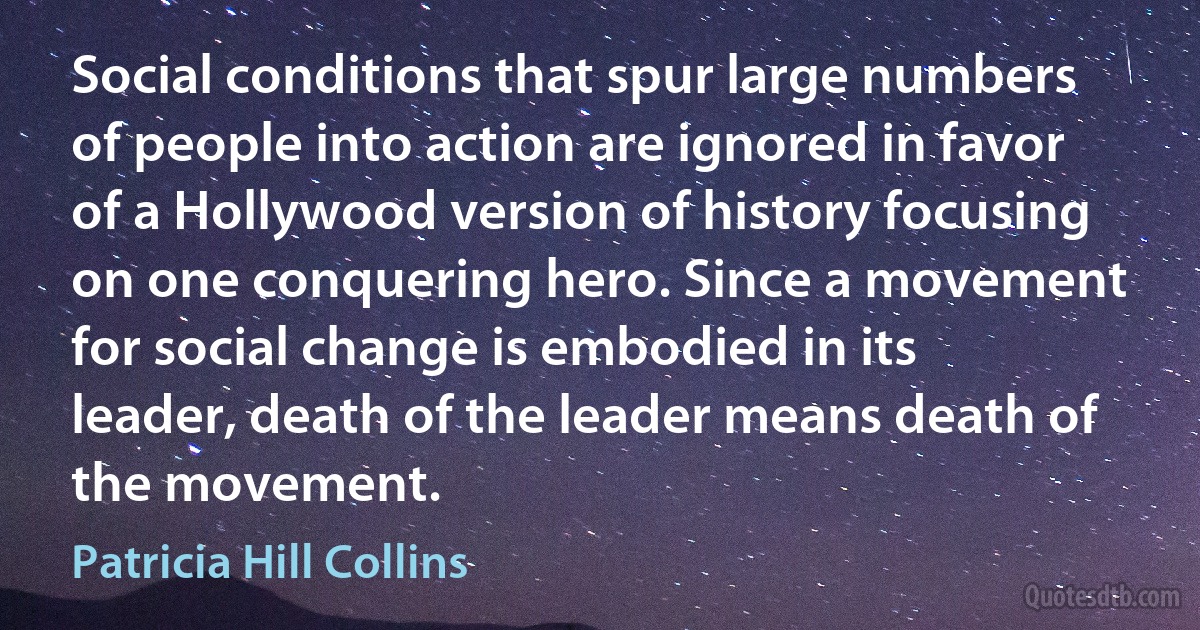 Social conditions that spur large numbers of people into action are ignored in favor of a Hollywood version of history focusing on one conquering hero. Since a movement for social change is embodied in its leader, death of the leader means death of the movement. (Patricia Hill Collins)