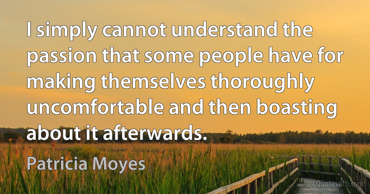 I simply cannot understand the passion that some people have for making themselves thoroughly uncomfortable and then boasting about it afterwards. (Patricia Moyes)