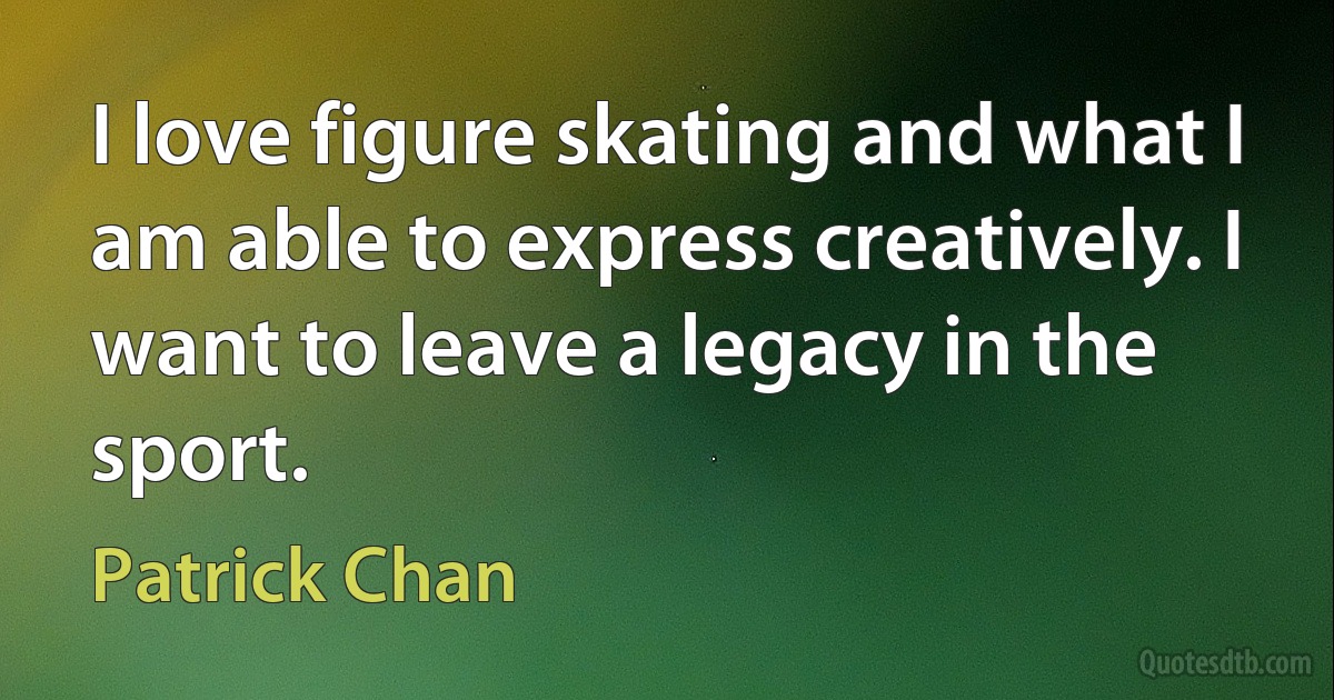 I love figure skating and what I am able to express creatively. I want to leave a legacy in the sport. (Patrick Chan)