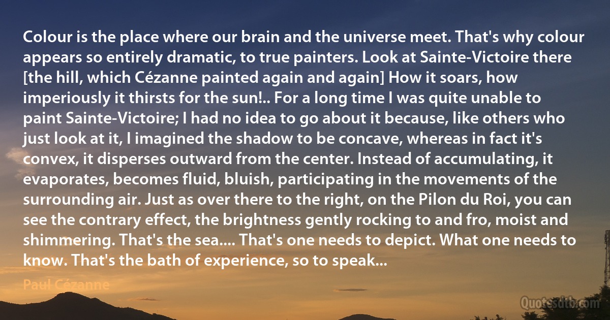 Colour is the place where our brain and the universe meet. That's why colour appears so entirely dramatic, to true painters. Look at Sainte-Victoire there [the hill, which Cézanne painted again and again] How it soars, how imperiously it thirsts for the sun!.. For a long time I was quite unable to paint Sainte-Victoire; I had no idea to go about it because, like others who just look at it, I imagined the shadow to be concave, whereas in fact it's convex, it disperses outward from the center. Instead of accumulating, it evaporates, becomes fluid, bluish, participating in the movements of the surrounding air. Just as over there to the right, on the Pilon du Roi, you can see the contrary effect, the brightness gently rocking to and fro, moist and shimmering. That's the sea.... That's one needs to depict. What one needs to know. That's the bath of experience, so to speak... (Paul Cézanne)