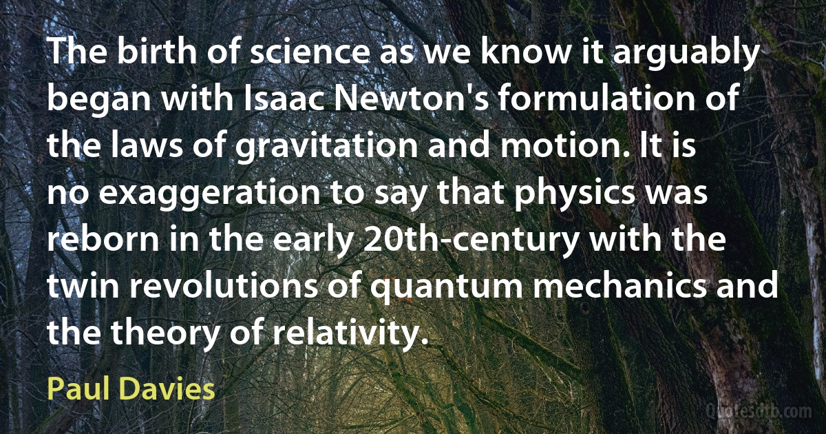 The birth of science as we know it arguably began with Isaac Newton's formulation of the laws of gravitation and motion. It is no exaggeration to say that physics was reborn in the early 20th-century with the twin revolutions of quantum mechanics and the theory of relativity. (Paul Davies)