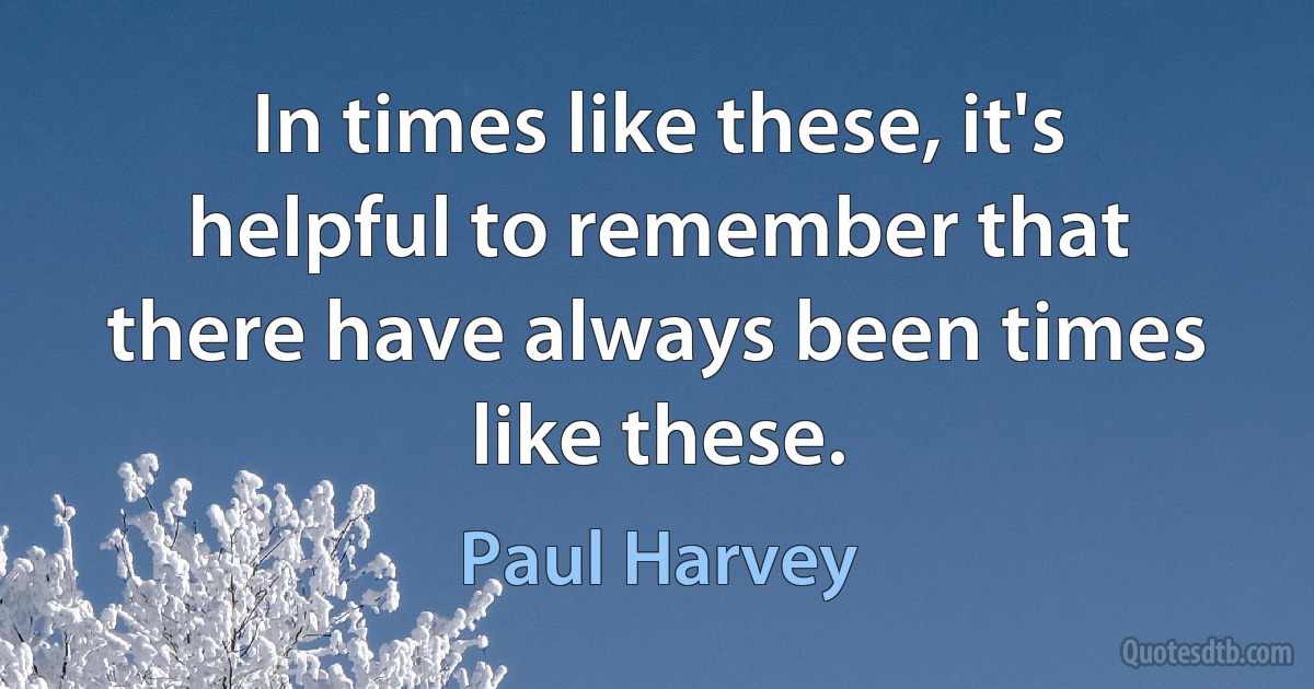 In times like these, it's helpful to remember that there have always been times like these. (Paul Harvey)