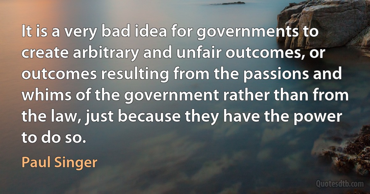 It is a very bad idea for governments to create arbitrary and unfair outcomes, or outcomes resulting from the passions and whims of the government rather than from the law, just because they have the power to do so. (Paul Singer)