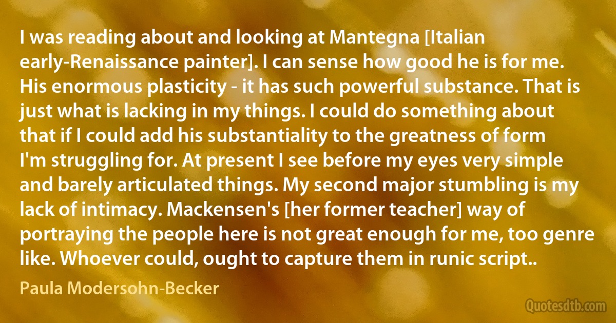 I was reading about and looking at Mantegna [Italian early-Renaissance painter]. I can sense how good he is for me. His enormous plasticity - it has such powerful substance. That is just what is lacking in my things. I could do something about that if I could add his substantiality to the greatness of form I'm struggling for. At present I see before my eyes very simple and barely articulated things. My second major stumbling is my lack of intimacy. Mackensen's [her former teacher] way of portraying the people here is not great enough for me, too genre like. Whoever could, ought to capture them in runic script.. (Paula Modersohn-Becker)