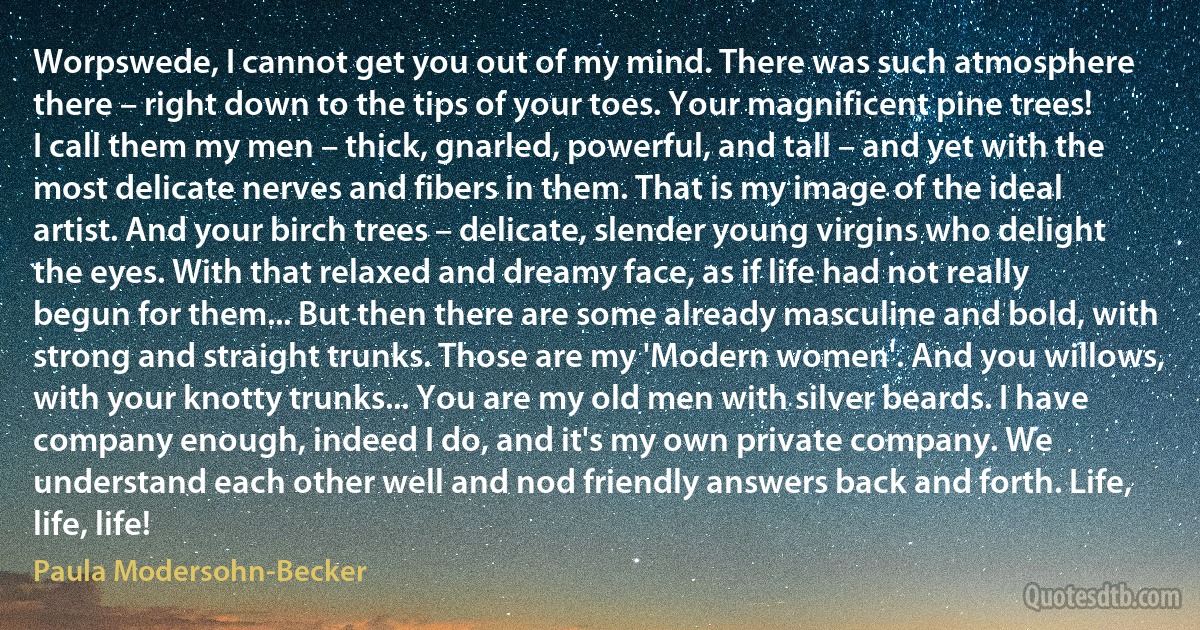 Worpswede, I cannot get you out of my mind. There was such atmosphere there – right down to the tips of your toes. Your magnificent pine trees! I call them my men – thick, gnarled, powerful, and tall – and yet with the most delicate nerves and fibers in them. That is my image of the ideal artist. And your birch trees – delicate, slender young virgins who delight the eyes. With that relaxed and dreamy face, as if life had not really begun for them... But then there are some already masculine and bold, with strong and straight trunks. Those are my 'Modern women'. And you willows, with your knotty trunks... You are my old men with silver beards. I have company enough, indeed I do, and it's my own private company. We understand each other well and nod friendly answers back and forth. Life, life, life! (Paula Modersohn-Becker)