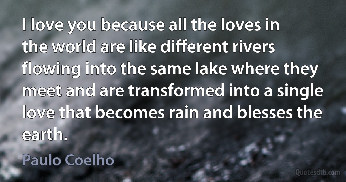 I love you because all the loves in the world are like different rivers flowing into the same lake where they meet and are transformed into a single love that becomes rain and blesses the earth. (Paulo Coelho)