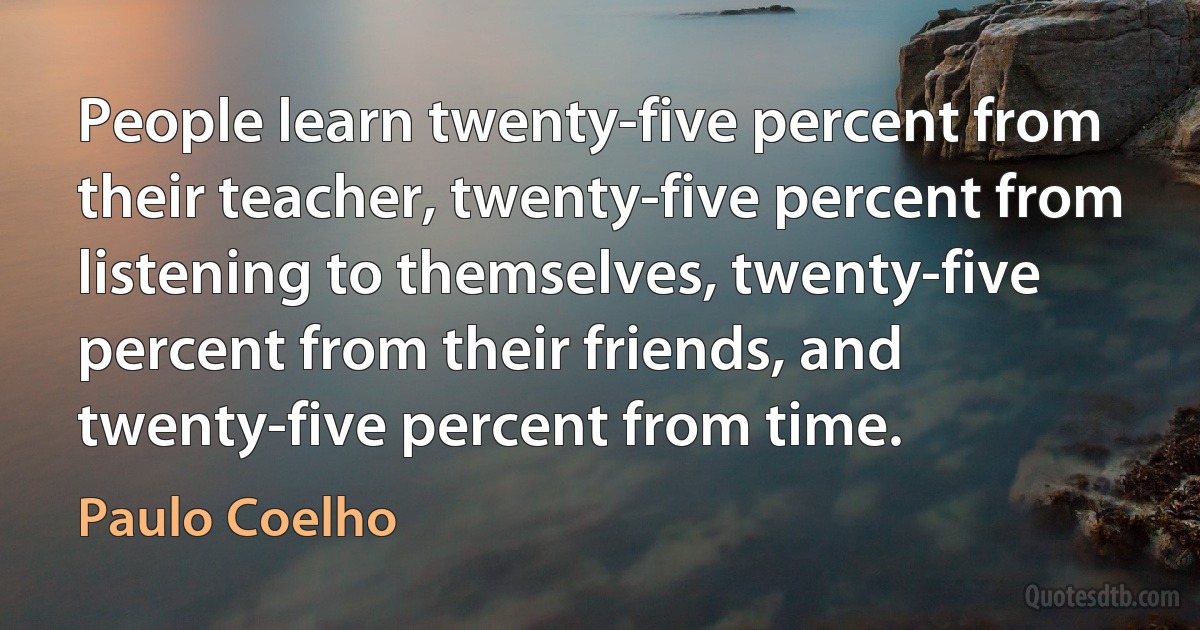 People learn twenty-five percent from their teacher, twenty-five percent from listening to themselves, twenty-five percent from their friends, and twenty-five percent from time. (Paulo Coelho)