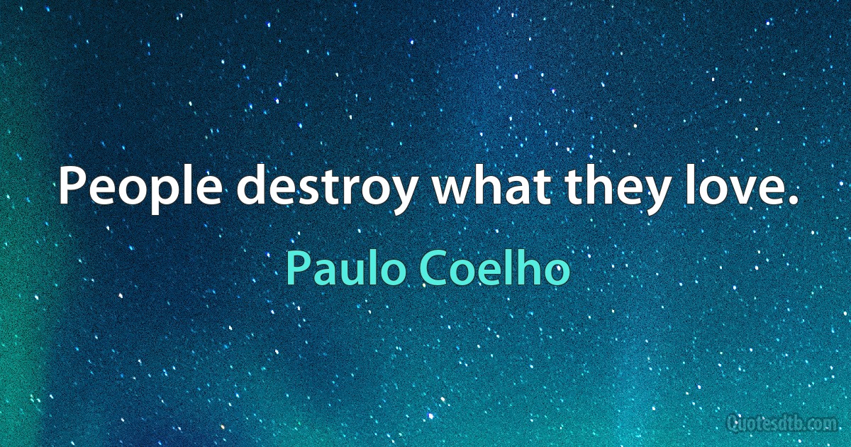 People destroy what they love. (Paulo Coelho)