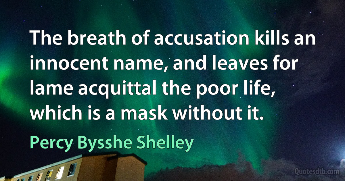 The breath of accusation kills an innocent name, and leaves for lame acquittal the poor life, which is a mask without it. (Percy Bysshe Shelley)