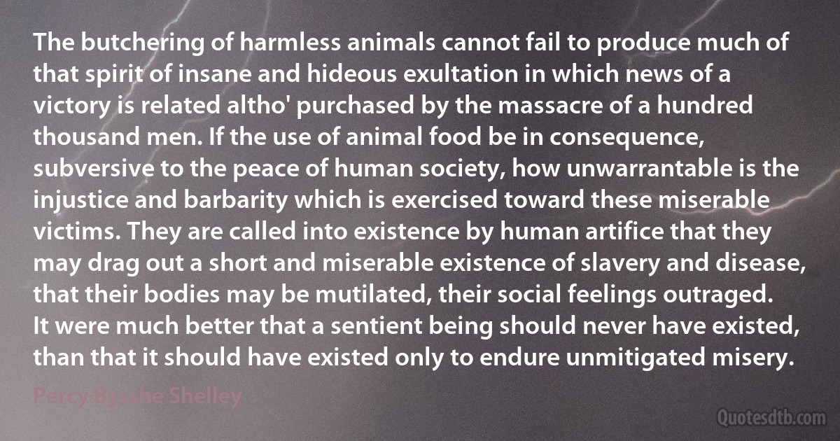 The butchering of harmless animals cannot fail to produce much of that spirit of insane and hideous exultation in which news of a victory is related altho' purchased by the massacre of a hundred thousand men. If the use of animal food be in consequence, subversive to the peace of human society, how unwarrantable is the injustice and barbarity which is exercised toward these miserable victims. They are called into existence by human artifice that they may drag out a short and miserable existence of slavery and disease, that their bodies may be mutilated, their social feelings outraged. It were much better that a sentient being should never have existed, than that it should have existed only to endure unmitigated misery. (Percy Bysshe Shelley)